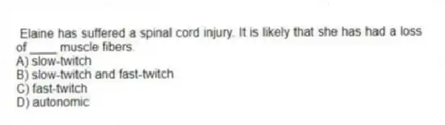 Elaine has suffered a spinal cord injury. It is likely that she has had a loss of ____ muscle fibers.
A) slow-twitch
B) slow-twitch and fast-twitch
C) fast-twitch
D) autonomic