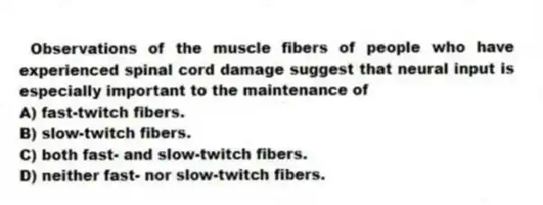 Observations of the muscle fibers of people who have experienced spinal cord damage suggest that neural input is especially important to the maintenance of
A) fast-twitch fibers.
B) slow-twitch fibers.
C) both fast- and slow-twitch fibers.
D) neither fast- nor slow-twitch fibers.