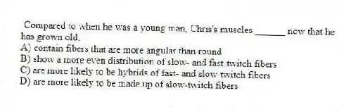 Compared to when he was a young man, Chris's muscles ______ now that he has grown old.
A) contain fibers that are more angular than round
B) show a more even distribution of slow- and fast-twitch fibers
C) are more likely to be hybrids of fast- and slow-twitch fibers
D) are more likely to be made up of slow-twitch fibers