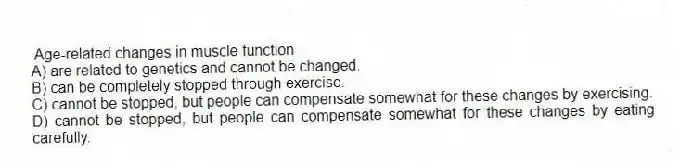  Age-related changes in muscle function
A) are related to genetics and cannot be changed.
B) can be completely stopped through exercise.
C) cannot be stopped, but people can compensate somewhat for these changes by exercising.
D) cannot be stopped, but people can compensate somewhat for these changes by eating carefully.