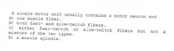 A single motor unit usually contains a motor neuron and
A) one muscle fiber.
B) both fast- and slow-twitch fibers.
C) either fast-twitch or slow-twitch fibers but not a mixture of the two types.
D) a muscle spindle.