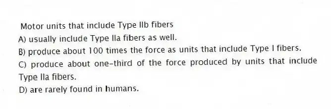 Motor units that include Type IIb fibers
A) usually include Type IIa fibers as well.
B) produce about 100 times the force as units that include Type I fibers.
C) produce about one-third of the force produced by units that include Type IIa fibers.
D) are rarely found in humans.