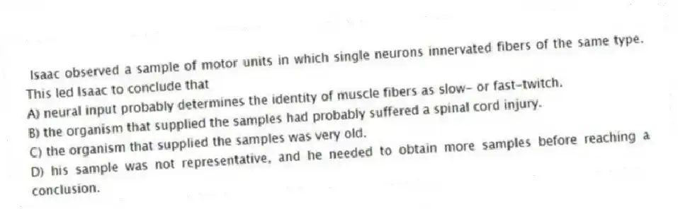 Isaac observed a sample of motor units in which single neurons innervated fibers of the same type. This led Isaac to conclude that
A) neural input probably determines the identity of muscle fibers as slow- or fast-twitch.
B) the organism that supplied the samples had probably suffered a spinal cord injury.
C) the organism that supplied the samples was very old.
D) his sample was not representative, and he needed to obtain more samples before reaching a conclusion.