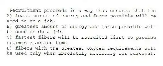Recruitment proceeds in a way that ensures that the
A) least amount of energy and force possible will be used to do a job.
B) greatest amount of energy and force possible will be used to do a job.
C) fastest fibers will be recruited first to produce optimum reaction time.
D) fibers with the greatest oxygen requirements will be used only when absolutely necessary for survival.