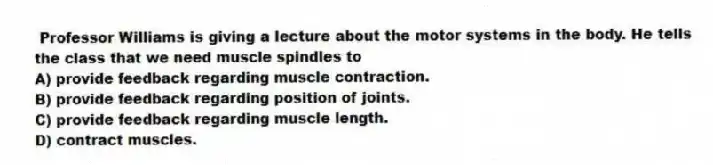 Professor Williams is giving a lecture about the motor systems in the body. He tells the class that we need muscle spindles to
A) provide feedback regarding muscle contraction.
B) provide feedback regarding position of joints.
C) provide feedback regarding muscle length.
D) contract muscles.