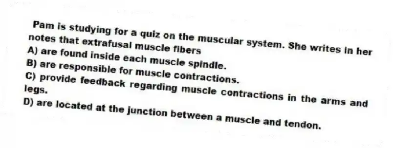 Pam is studying for a quiz on the muscular system. She writes in her notes that extrafusal muscle fibers
A) are found inside each muscle spindle.
B) are responsible for muscle contractions.
C) provide feedback regarding muscle contractions in the arms and legs.
D) are located at the junction between a muscle and tendon.