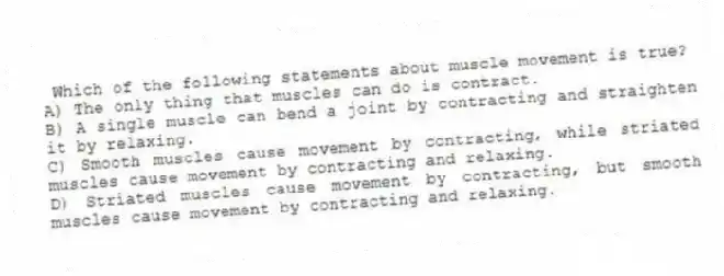 Which of the following statements about muscle movement is true?
A) The only thing that muscles can do is contract.
B) A single muscle can bend a joint by contracting and straighten it by relaxing.
C) Smooth muscles cause movement by contracting, while striated muscles cause movement by contracting and relaxing.
D) Striated muscles cause movement by contracting, but smooth muscles cause movement by contracting and relaxing.