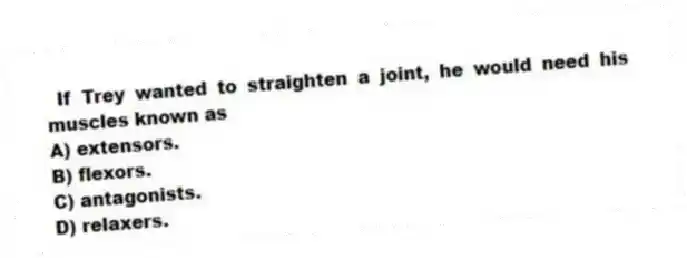 If Trey wanted to straighten a joint, he would need his muscles known as
A) extensors.
B) flexors.
C) antagonists.
D) relaxers.