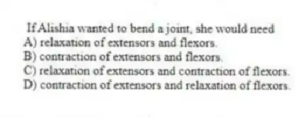 If Alishia wanted to bend a joint, she would need
A) relaxation of extensors and flexors.
B) contraction of extensors and flexors.
C) relaxation of extensors and contraction of flexors.
D) contraction of extensors and relaxation of flexors.