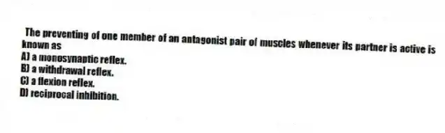 The preventing of one member of an antagonist pair of muscles whenever its partner is active is known as
A) a monosynaptic reflex.
B) a withdrawal reflex.
C) a flexion reflex.
D) reciprocal inhibition.