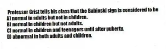 Professor Grist tells his class that the Babinski sign is considered to be
A) normal in adults but not in children.
B) normal in children but not adults.
C) normal in children and teenagers until after puberty.
D) abnormal in both adults and children.
