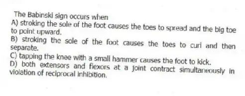 The Babinski sign occurs when
A) stroking the sole of the foot causes the toes to spread and the big toe to point upward.
B) stroking the sole of the foot causes the toes to curl and then separate.
C) tapping the knee with a small hammer causes the foot to kick.
D) both extensors and flexors at a joint contract simultaneously in violation of reciprocal inhibition.