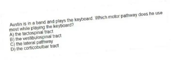 Austin is in a band and plays the keyboard. Which motor pathway does he use most while playing the keyboard?
A) the tectospinal tract
B) the vestibulospinal tract
C) the lateral pathway
D) the corticobulbar tract