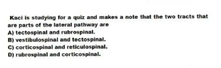 Kaci is studying for a quiz and makes a note that the two tracts that are parts of the lateral pathway are
A) tectospinal and rubrospinal.
B) vestibulospinal and tectospinal.
C) corticospinal and reticulospinal.
D) rubrospinal and corticospinal.