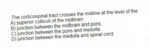  The corticospinal tract crosses the midline at the level of the
A) superior colliculi of the midbrain.
B) junction between the midbrain and pons.
C) junction between the pons and medulla.
D) junction between the medulla and spinal cord.