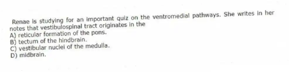  Renae is studying for an important quiz on the ventromedial pathways. She writes in her notes that vestibulospinal tract originates in the
A) reticular formation of the pons.
B) tectum of the hindbrain.
C) vestibular nuclei of the medulla.
D) midbrain.