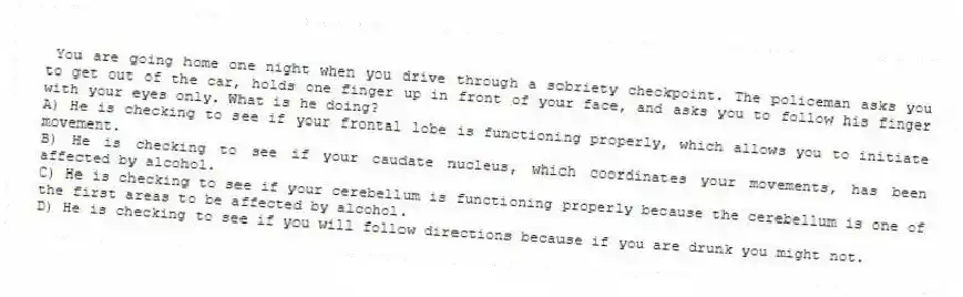  You are going home one night when you drive through a sobriety checkpoint. The policeman asks you to get out of the car, holds one finger up in front of your face, and asks you to follow his finger with your eyes only. What is he doing?
A) He is checking to see if your frontal lobe is functioning properly, which allows you to initiate movement.
B) He is checking to see if your caudate nucleus, which coordinates your movements, has been affected by alcohol.
C) He is checking to see if your cerebellum is functioning properly because the cerebellum is one of the first areas to be affected by alcohol.
D) He is checking to see if you will follow directions because if you are drunk you might not.