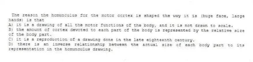  The reason the homunculus for the motor cortex is shaped the way it is (huge face, large hands) is that
A) it is a drawing of all the motor functions of the body, and it is not drawn to scale.
B) the amount of cortex devoted to each part of the body is represented by the relative size of the body part.
C) it is a reproduction of a drawing done in the late eighteenth century.
D) there is an inverse relationship between the actual size of each body part to its representation in the homunculus drawing.