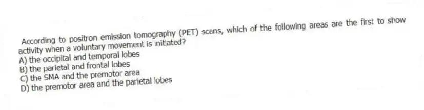 According to positron emission tomography (PET) scans, which of the following areas are the first to show activity when a voluntary movement is initiated?
A) the occipital and temporal lobes
B) the parietal and frontal lobes
C) the SMA and the premotor area
D) the premotor area and the parietal lobes