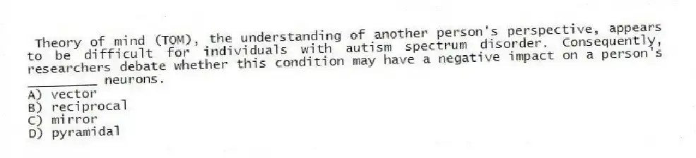 Theory of mind (TOM), the understanding of another person's perspective, appears to be difficult for individuals with autism spectrum disorder. Consequently, researchers debate whether this condition may have a negative impact on a person's _________ neurons.
A) vector
B) reciprocal
C) mirror
D) pyramidal