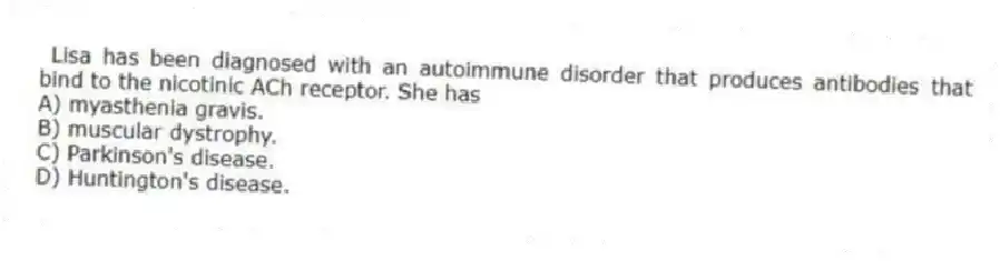 Lisa has been diagnosed with an autoimmune disorder that produces antibodies that bind to the nicotinic ACh receptor. She has
A) myasthenia gravis.
B) muscular dystrophy.
C) Parkinson's disease.
D) Huntington's disease.