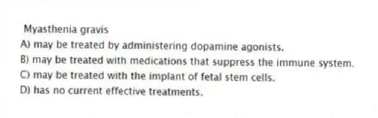 Myasthenia gravis
A) may be treated by administering dopamine agonists.
B) may be treated with medications that suppress the immune system.
C) may be treated with the implant of fetal stem cells.
D) has no current effective treatments.