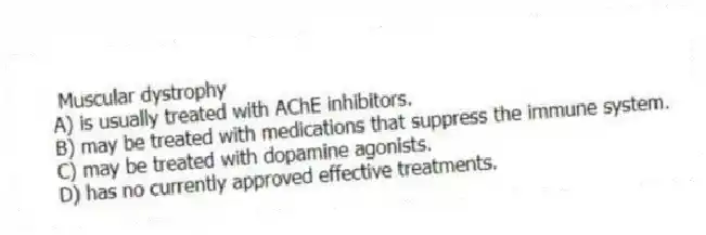 Muscular dystrophy
A) is usually treated with AChE inhibitors.
B) may be treated with medications that suppress the immune system.
C) may be treated with dopamine agonists.
D) has no currently approved effective treatments.