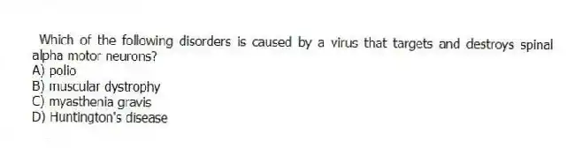 Which of the following disorders is caused by a virus that targets and destroys spinal alpha motor neurons?
A) polio
B) muscular dystrophy
C) myasthenia gravis
D) Huntington's disease