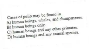 Cases of polio may be found in
A) human beings, whales, and chimpanzees.
B) human beings only.
C) human beings and any other primates.
D) human beings and any animal species.