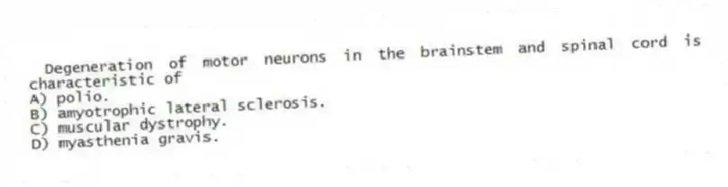 Degeneration of motor neurons in the brainstem and spinal cord is characteristic of
A) polio.
B) amyotrophic lateral sclerosis.
C) muscular dystrophy.
D) myasthenia gravis.