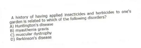 A history of having applied insecticides and herbicides to one's garden is related to which of the following disorders?
A) Huntington's disease
B) myasthenia gravis
C) muscular dystrophy
D) Parkinson's disease