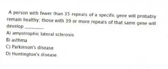 A person with fewer than 35 repeats of a specific gene will probably remain healthy; those with 39 or more repeats of that same gene will develop ________.
A) amyotrophic lateral sclerosis
B) asthma
C) Parkinson's disease
D) Huntington's disease