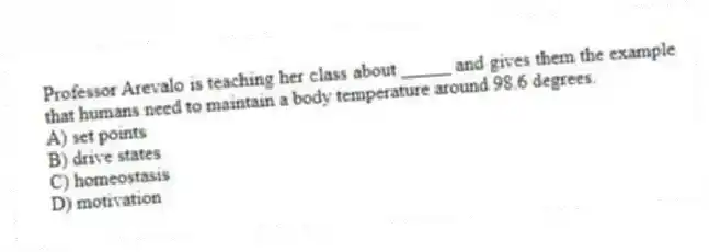 Professor Arevalo is teaching her class about _____ and gives them the example that humans need to maintain a body temperature around 98.6 degrees.
A) set points
B) drive states
C) homeostasis
D) motivation