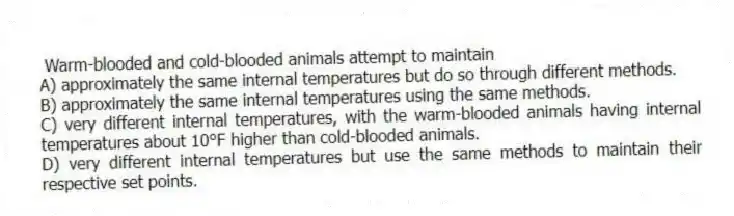 Warm-blooded and cold-blooded animals attempt to maintain
A) approximately the same internal temperatures but do so through different methods.
B) approximately the same internal temperatures using the same methods.
C) very different internal temperatures, with the warm-blooded animals having internal temperatures about 10°F higher than cold-blooded animals.
D) very different internal temperatures but use the same methods to maintain their respective set points.