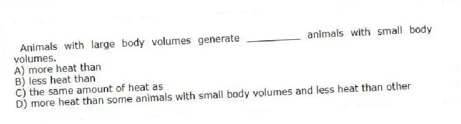  Animals with large body volumes generate _________ animals with small body volumes.
A) more heat than
B) less heat than
C) the same amount of heat as
D) more heat than some animals with small body volumes and less heat than other