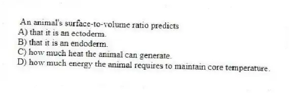 An animal's surface-to-volume ratio predicts
A) that it is an ectoderm.
B) that it is an endoderm.
C) how much heat the animal can generate.
D) how much energy the animal requires to maintain core temperature.