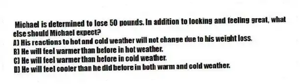 Michael is determined to lose 50 pounds. In addition to looking and feeling great, what else should Michael expect?
A) His reactions to hot and cold weather will not change due to his weight loss.
B) He will feel warmer than before in hot weather.
C) He will feel warmer than before in cold weather.
D) He will feel cooler than he did before in both warm and cold weather.