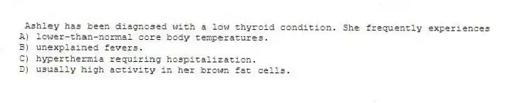 Ashley has been diagnosed with a low thyroid condition. She frequently experiences
A) lower-than-normal core body temperatures.
B) unexplained fevers.
C) hyperthermia requiring hospitalization.
D) usually high activity in her brown fat cells.