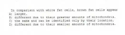In comparison with white fat cells, brown fat cells appear
A) larger.
B) different due to their greater amounts of mitochondria.
C) the same and can be identified only by their location.
D) different due to their smaller amounts of mitochondria.