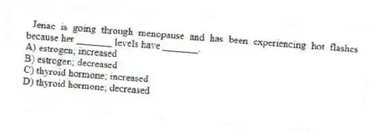 Jenae is going through menopause and has been experiencing hot flashes because her _______ levels have _______.
A) estrogen; increased
B) estrogen; decreased
C) thyroid hormone; increased
D) thyroid hormone; decreased