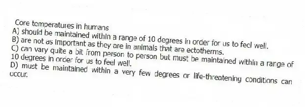 Core temperatures in humans
A) should be maintained within a range of 10 degrees in order for us to feel well.
B) are not as important as they are in animals that are ectotherms.
C) can vary quite a bit from person to person but must be maintained within a range of 10 degrees in order for us to feel well.
D) must be maintained within a very few degrees or life-threatening conditions can occur.
