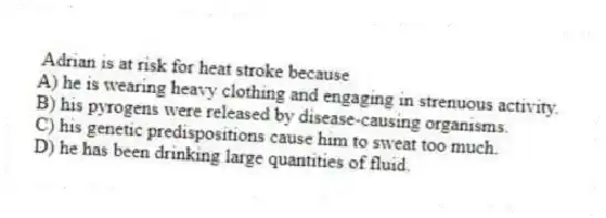 Adrian is at risk for heat stroke because
A) he is wearing heavy clothing and engaging in strenuous activity.
B) his pyrogens were released by disease-causing organisms.
C) his genetic predispositions cause him to sweat too much.
D) he has been drinking large quantities of fluid.