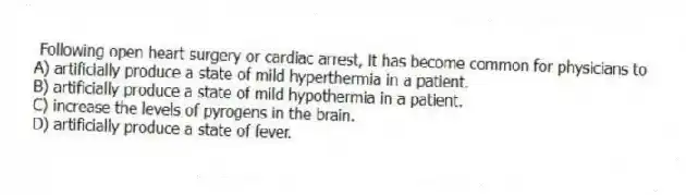 Following open heart surgery or cardiac arrest, it has become common for physicians to
A) artificially produce a state of mild hyperthermia in a patient.
B) artificially produce a state of mild hypothermia in a patient.
C) increase the levels of pyrogens in the brain.
D) artificially produce a state of fever.