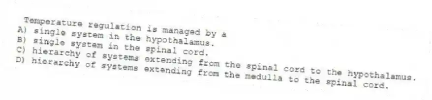 Temperature regulation is managed by a
A) single system in the hypothalamus.
B) single system in the spinal cord.
C) hierarchy of systems extending from the spinal cord to the hypothalamus.
D) hierarchy of systems extending from the medulla to the spinal cord.