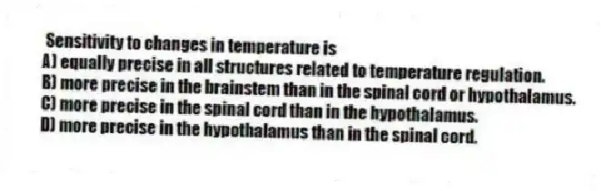 Sensitivity to changes in temperature is
A) equally precise in all structures related to temperature regulation.
B) more precise in the brainstem than in the spinal cord or hypothalamus.
C) more precise in the spinal cord than in the hypothalamus.
D) more precise in the hypothalamus than in the spinal cord.