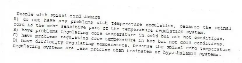 People with spinal cord damage
A) do not have any problems with temperature regulation, because the spinal cord is the most sensitive part of the temperature regulation system.
B) have problems regulating core temperature in cold but not hot conditions.
C) have problems regulating core temperature in hot but not cold conditions.
D) have difficulty regulating temperature, because the spinal cord temperature regulating systems are less precise than brainstem or hypothalamic systems.