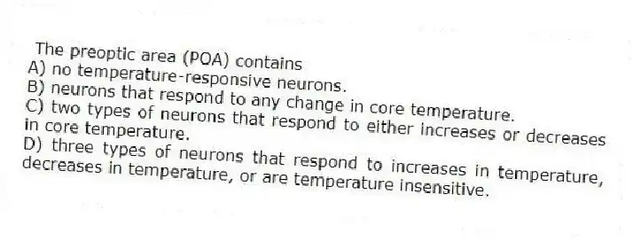 The preoptic area (POA) contains
A) no temperature-responsive neurons.
B) neurons that respond to any change in core temperature.
C) two types of neurons that respond to either increases or decreases in core temperature.
D) three types of neurons that respond to increases in temperature, decreases in temperature, or are temperature insensitive.