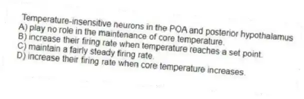 Temperature-insensitive neurons in the POA and posterior hypothalamus
A) play no role in the maintenance of core temperature.
B) increase their firing rate when temperature reaches a set point.
C) maintain a fairly steady firing rate.
D) increase their firing rate when core temperature increases.