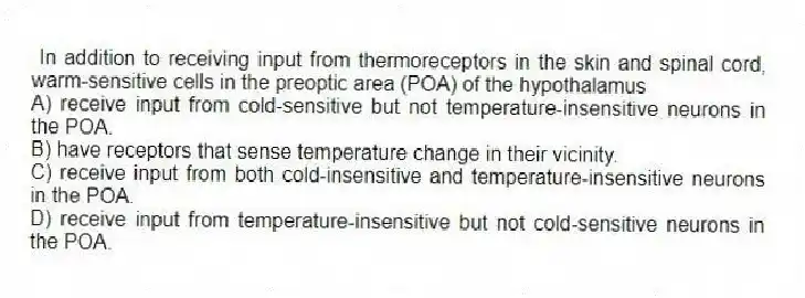 In addition to receiving input from thermoreceptors in the skin and spinal cord, warm-sensitive cells in the preoptic area (POA) of the hypothalamus
A) receive input from cold-sensitive but not temperature-insensitive neurons in the POA.
B) have receptors that sense temperature change in their vicinity.
C) receive input from both cold-insensitive and temperature-insensitive neurons in the POA.
D) receive input from temperature-insensitive but not cold-sensitive neurons in the POA.