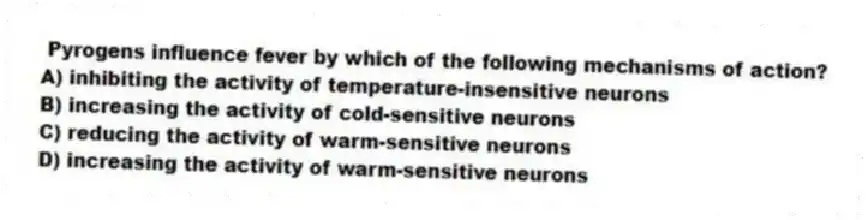Pyrogens influence fever by which of the following mechanisms of action?
A) inhibiting the activity of temperature-insensitive neurons
B) increasing the activity of cold-sensitive neurons
C) reducing the activity of warm-sensitive neurons
D) increasing the activity of warm-sensitive neurons